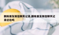 删除朋友微信聊天记录,删除朋友微信聊天记录还在吗