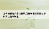 怎样破解老公指纹解锁,怎样破老公的指纹手机要让他不知道