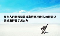 和别人的聊天记录被发群里,和别人的聊天记录被发群里了怎么办