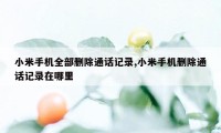 小米手机全部删除通话记录,小米手机删除通话记录在哪里