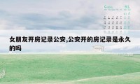 女朋友开房记录公安,公安开的房记录是永久的吗