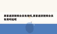 黑客遇到视频会员有用吗,黑客遇到视频会员有用吗贴吧