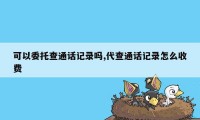 可以委托查通话记录吗,代查通话记录怎么收费