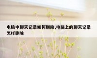 电脑中聊天记录如何删除,电脑上的聊天记录怎样删除