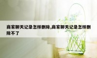 商家聊天记录怎样删除,商家聊天记录怎样删除不了