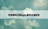 欢快聊天记录bgm,聊天记录配乐