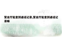 营业厅能查到通话记录,营业厅能查到通话记录嘛