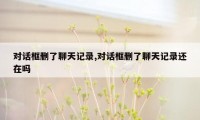 对话框删了聊天记录,对话框删了聊天记录还在吗