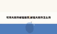 可传大附件邮箱推荐,邮箱大附件怎么传