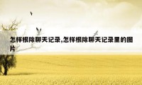 怎样根除聊天记录,怎样根除聊天记录里的图片