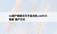 ns国产破解芯片不能关机,switch 破解 国产芯片