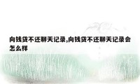 向钱贷不还聊天记录,向钱贷不还聊天记录会怎么样