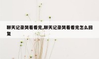 聊天记录哭着看完,聊天记录哭着看完怎么回复