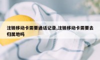 注销移动卡需要通话记录,注销移动卡需要去归属地吗