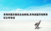青海好医生集团企业邮箱,青海省医药有限责任公司电话