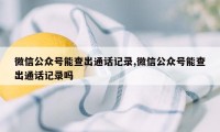 微信公众号能查出通话记录,微信公众号能查出通话记录吗