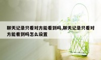 聊天记录只看对方能看到吗,聊天记录只看对方能看到吗怎么设置