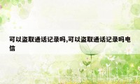 可以盗取通话记录吗,可以盗取通话记录吗电信