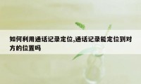 如何利用通话记录定位,通话记录能定位到对方的位置吗