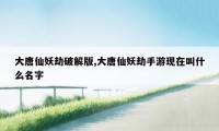 大唐仙妖劫破解版,大唐仙妖劫手游现在叫什么名字