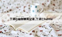 丁泽仁站街聊天记录,丁泽仁battle