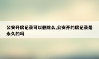 公安开房记录可以删除么,公安开的房记录是永久的吗
