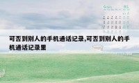可否到别人的手机通话记录,可否到别人的手机通话记录里