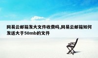 网易云邮箱发大文件收费吗,网易云邮箱如何发送大于50mb的文件