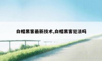 白帽黑客最新技术,白帽黑客犯法吗