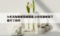ie无法加载邮箱编辑器,ie浏览器邮箱下载不了附件