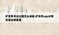 护世界考试过期怎么破解,护世界app试卷答案在哪里看