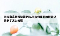 淘宝商家聊天记录删除,淘宝和商家的聊天记录删了怎么处理