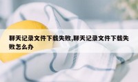 聊天记录文件下载失败,聊天记录文件下载失败怎么办