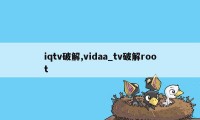 iqtv破解,vidaa_tv破解root