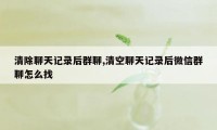 清除聊天记录后群聊,清空聊天记录后微信群聊怎么找