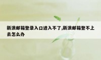 新浪邮箱登录入口进入不了,新浪邮箱登不上去怎么办