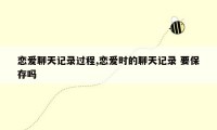 恋爱聊天记录过程,恋爱时的聊天记录 要保存吗