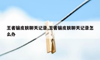 王者骗皮肤聊天记录,王者骗皮肤聊天记录怎么办