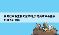 高考政审会查聊天记录吗,公务员政审会查手机聊天记录吗