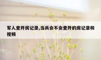 军人查开房记录,当兵会不会查开的房记录和视频