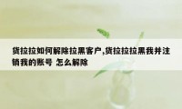 货拉拉如何解除拉黑客户,货拉拉拉黑我并注销我的账号 怎么解除