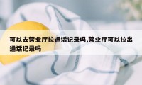 可以去营业厅拉通话记录吗,营业厅可以拉出通话记录吗