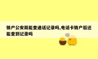 销户公安局能查通话记录吗,电话卡销户后还能查到记录吗