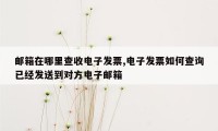 邮箱在哪里查收电子发票,电子发票如何查询已经发送到对方电子邮箱