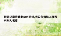 聊天记录套路老公叫妈妈,老公在微信上聊天叫别人老婆