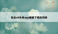 包含aV头条app破解下载的词条