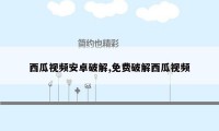 西瓜视频安卓破解,免费破解西瓜视频