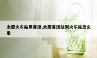 太原火车站黑客运,太原客运站到火车站怎么走