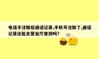 电话卡注销后通话记录,手机号注销了,通话记录还能去营业厅查到吗?