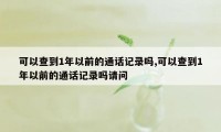 可以查到1年以前的通话记录吗,可以查到1年以前的通话记录吗请问